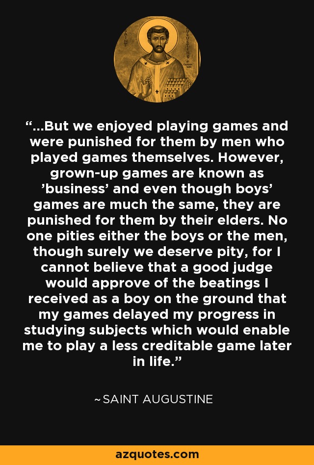 ...But we enjoyed playing games and were punished for them by men who played games themselves. However, grown-up games are known as 'business' and even though boys' games are much the same, they are punished for them by their elders. No one pities either the boys or the men, though surely we deserve pity, for I cannot believe that a good judge would approve of the beatings I received as a boy on the ground that my games delayed my progress in studying subjects which would enable me to play a less creditable game later in life. - Saint Augustine