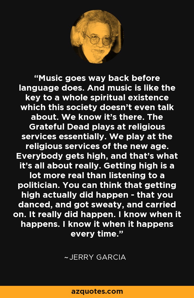 Music goes way back before language does. And music is like the key to a whole spiritual existence which this society doesn't even talk about. We know it's there. The Grateful Dead plays at religious services essentially. We play at the religious services of the new age. Everybody gets high, and that's what it's all about really. Getting high is a lot more real than listening to a politician. You can think that getting high actually did happen - that you danced, and got sweaty, and carried on. It really did happen. I know when it happens. I know it when it happens every time. - Jerry Garcia