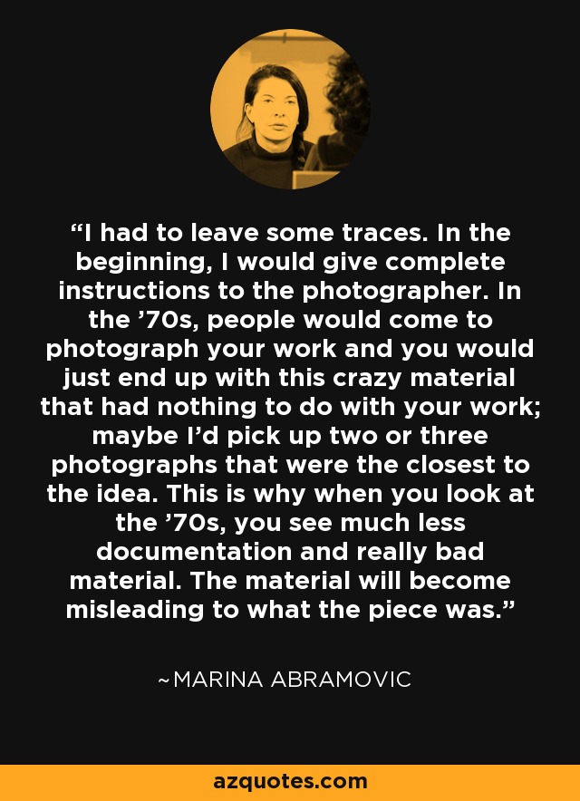 I had to leave some traces. In the beginning, I would give complete instructions to the photographer. In the '70s, people would come to photograph your work and you would just end up with this crazy material that had nothing to do with your work; maybe I'd pick up two or three photographs that were the closest to the idea. This is why when you look at the '70s, you see much less documentation and really bad material. The material will become misleading to what the piece was. - Marina Abramovic