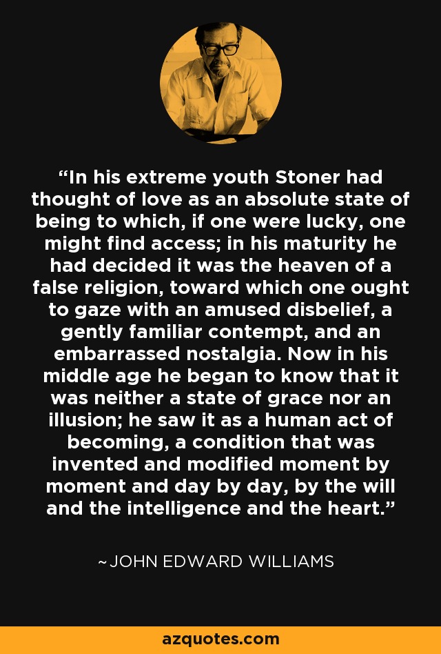 In his extreme youth Stoner had thought of love as an absolute state of being to which, if one were lucky, one might find access; in his maturity he had decided it was the heaven of a false religion, toward which one ought to gaze with an amused disbelief, a gently familiar contempt, and an embarrassed nostalgia. Now in his middle age he began to know that it was neither a state of grace nor an illusion; he saw it as a human act of becoming, a condition that was invented and modified moment by moment and day by day, by the will and the intelligence and the heart. - John Edward Williams