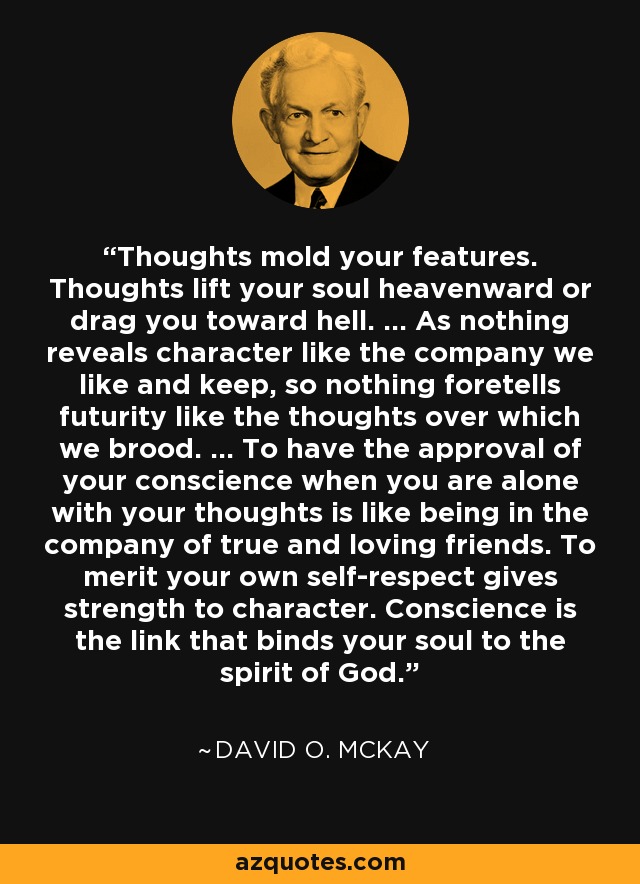 Thoughts mold your features. Thoughts lift your soul heavenward or drag you toward hell. … As nothing reveals character like the company we like and keep, so nothing foretells futurity like the thoughts over which we brood. … To have the approval of your conscience when you are alone with your thoughts is like being in the company of true and loving friends. To merit your own self-respect gives strength to character. Conscience is the link that binds your soul to the spirit of God. - David O. McKay