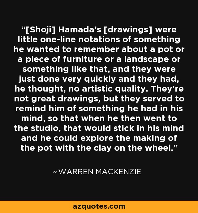 [Shoji] Hamada's [drawings] were little one-line notations of something he wanted to remember about a pot or a piece of furniture or a landscape or something like that, and they were just done very quickly and they had, he thought, no artistic quality. They're not great drawings, but they served to remind him of something he had in his mind, so that when he then went to the studio, that would stick in his mind and he could explore the making of the pot with the clay on the wheel. - Warren MacKenzie