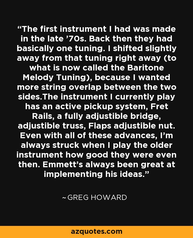 The first instrument I had was made in the late '70s. Back then they had basically one tuning. I shifted slightly away from that tuning right away (to what is now called the Baritone Melody Tuning), because I wanted more string overlap between the two sides.The instrument I currently play has an active pickup system, Fret Rails, a fully adjustible bridge, adjustible truss, Flaps adjustible nut. Even with all of these advances, I'm always struck when I play the older instrument how good they were even then. Emmett's always been great at implementing his ideas. - Greg Howard