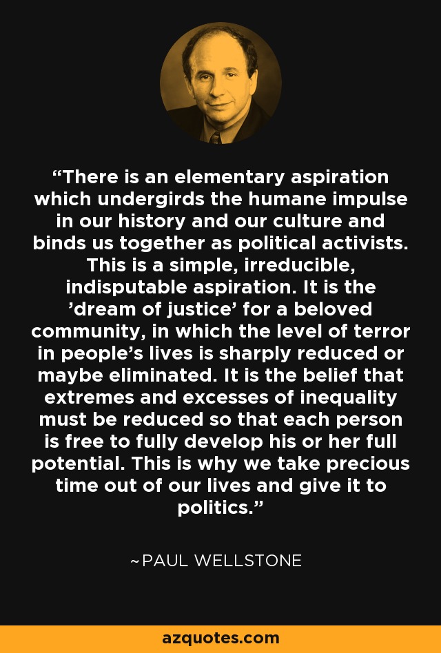 There is an elementary aspiration which undergirds the humane impulse in our history and our culture and binds us together as political activists. This is a simple, irreducible, indisputable aspiration. It is the 'dream of justice' for a beloved community, in which the level of terror in people's lives is sharply reduced or maybe eliminated. It is the belief that extremes and excesses of inequality must be reduced so that each person is free to fully develop his or her full potential. This is why we take precious time out of our lives and give it to politics. - Paul Wellstone