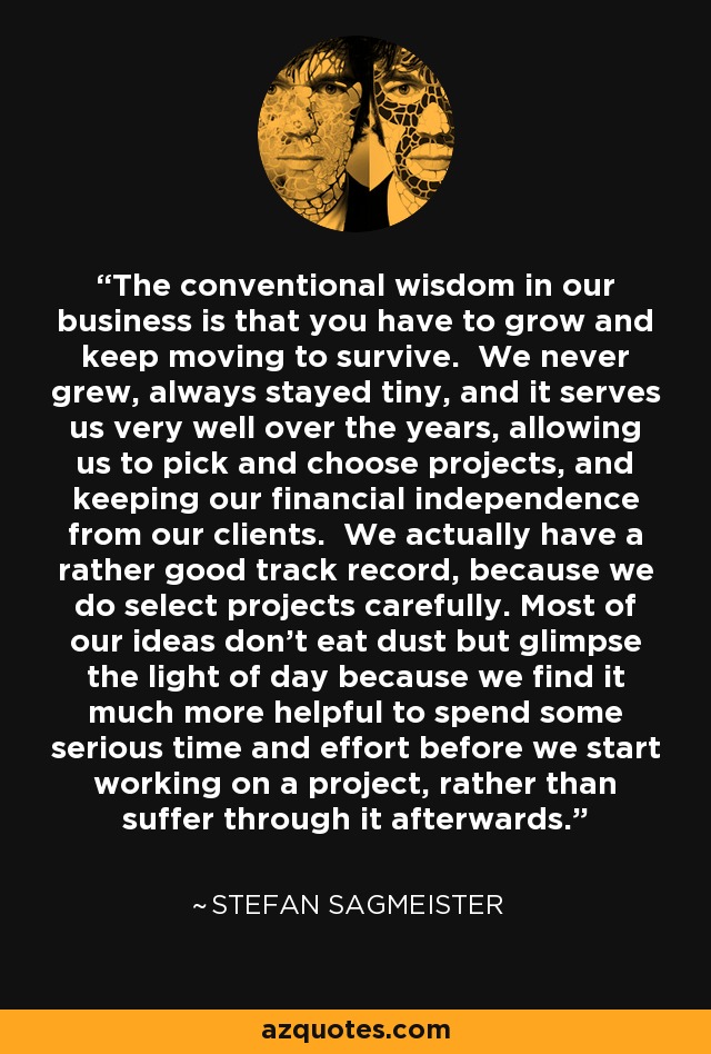 The conventional wisdom in our business is that you have to grow and keep moving to survive. We never grew, always stayed tiny, and it serves us very well over the years, allowing us to pick and choose projects, and keeping our financial independence from our clients. We actually have a rather good track record, because we do select projects carefully. Most of our ideas don't eat dust but glimpse the light of day because we find it much more helpful to spend some serious time and effort before we start working on a project, rather than suffer through it afterwards. - Stefan Sagmeister