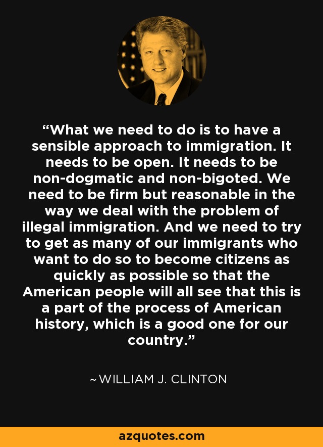 What we need to do is to have a sensible approach to immigration. It needs to be open. It needs to be non-dogmatic and non-bigoted. We need to be firm but reasonable in the way we deal with the problem of illegal immigration. And we need to try to get as many of our immigrants who want to do so to become citizens as quickly as possible so that the American people will all see that this is a part of the process of American history, which is a good one for our country. - William J. Clinton