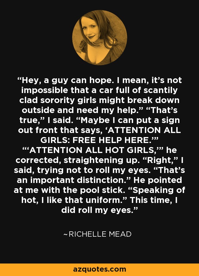 Hey, a guy can hope. I mean, it’s not impossible that a car full of scantily clad sorority girls might break down outside and need my help.” “That’s true,” I said. “Maybe I can put a sign out front that says, ‘ATTENTION ALL GIRLS: FREE HELP HERE.’” “‘ATTENTION ALL HOT GIRLS,’” he corrected, straightening up. “Right,” I said, trying not to roll my eyes. “That’s an important distinction.” He pointed at me with the pool stick. “Speaking of hot, I like that uniform.” This time, I did roll my eyes. - Richelle Mead