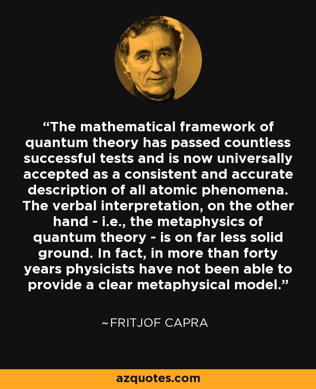 The mathematical framework of quantum theory has passed countless successful tests and is now universally accepted as a consistent and accurate description of all atomic phenomena. The verbal interpretation, on the other hand - i.e., the metaphysics of quantum theory - is on far less solid ground. In fact, in more than forty years physicists have not been able to provide a clear metaphysical model. - Fritjof Capra