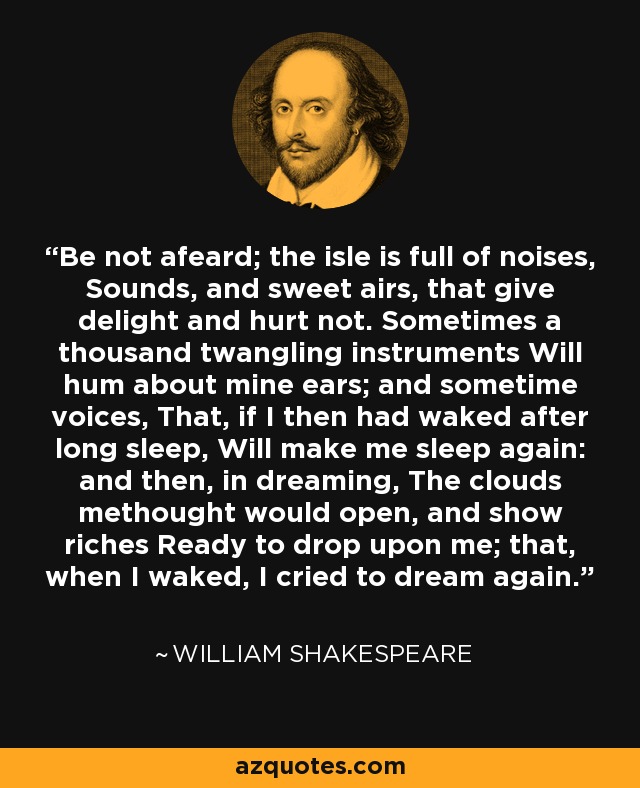 Be not afeard; the isle is full of noises, Sounds, and sweet airs, that give delight and hurt not. Sometimes a thousand twangling instruments Will hum about mine ears; and sometime voices, That, if I then had waked after long sleep, Will make me sleep again: and then, in dreaming, The clouds methought would open, and show riches Ready to drop upon me; that, when I waked, I cried to dream again. - William Shakespeare