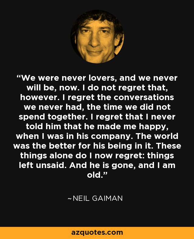 We were never lovers, and we never will be, now. I do not regret that, however. I regret the conversations we never had, the time we did not spend together. I regret that I never told him that he made me happy, when I was in his company. The world was the better for his being in it. These things alone do I now regret: things left unsaid. And he is gone, and I am old. - Neil Gaiman