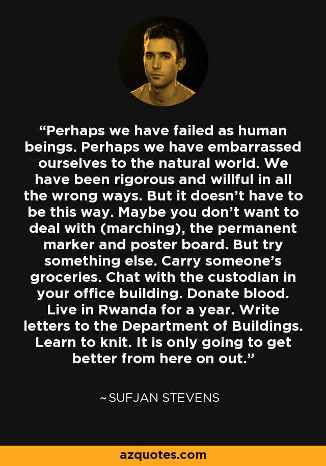 Perhaps we have failed as human beings. Perhaps we have embarrassed ourselves to the natural world. We have been rigorous and willful in all the wrong ways. But it doesn't have to be this way. Maybe you don't want to deal with (marching), the permanent marker and poster board. But try something else. Carry someone's groceries. Chat with the custodian in your office building. Donate blood. Live in Rwanda for a year. Write letters to the Department of Buildings. Learn to knit. It is only going to get better from here on out. - Sufjan Stevens