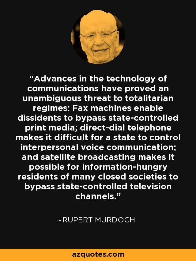 Advances in the technology of communications have proved an unambiguous threat to totalitarian regimes: Fax machines enable dissidents to bypass state-controlled print media; direct-dial telephone makes it difficult for a state to control interpersonal voice communication; and satellite broadcasting makes it possible for information-hungry residents of many closed societies to bypass state-controlled television channels. - Rupert Murdoch