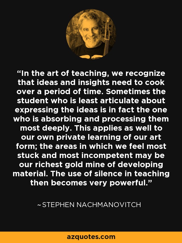 In the art of teaching, we recognize that ideas and insights need to cook over a period of time. Sometimes the student who is least articulate about expressing the ideas is in fact the one who is absorbing and processing them most deeply. This applies as well to our own private learning of our art form; the areas in which we feel most stuck and most incompetent may be our richest gold mine of developing material. The use of silence in teaching then becomes very powerful. - Stephen Nachmanovitch