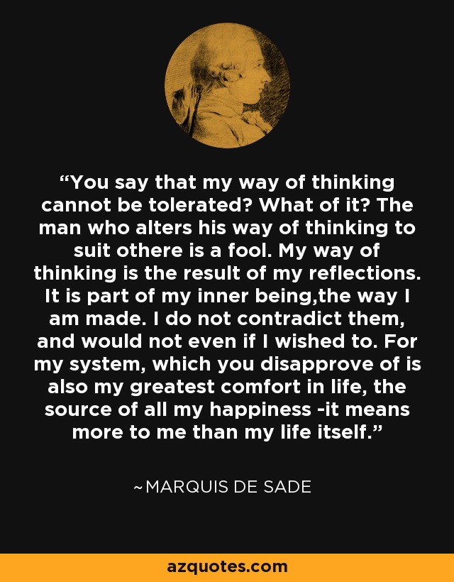 You say that my way of thinking cannot be tolerated? What of it? The man who alters his way of thinking to suit othere is a fool. My way of thinking is the result of my reflections. It is part of my inner being,the way I am made. I do not contradict them, and would not even if I wished to. For my system, which you disapprove of is also my greatest comfort in life, the source of all my happiness -it means more to me than my life itself. - Marquis de Sade