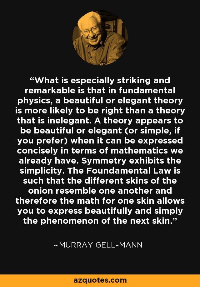 What is especially striking and remarkable is that in fundamental physics, a beautiful or elegant theory is more likely to be right than a theory that is inelegant. A theory appears to be beautiful or elegant (or simple, if you prefer) when it can be expressed concisely in terms of mathematics we already have. Symmetry exhibits the simplicity. The Foundamental Law is such that the different skins of the onion resemble one another and therefore the math for one skin allows you to express beautifully and simply the phenomenon of the next skin. - Murray Gell-Mann