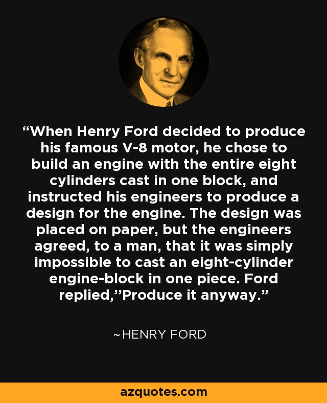 When Henry Ford decided to produce his famous V-8 motor, he chose to build an engine with the entire eight cylinders cast in one block, and instructed his engineers to produce a design for the engine. The design was placed on paper, but the engineers agreed, to a man, that it was simply impossible to cast an eight-cylinder engine-block in one piece. Ford replied,''Produce it anyway. - Henry Ford