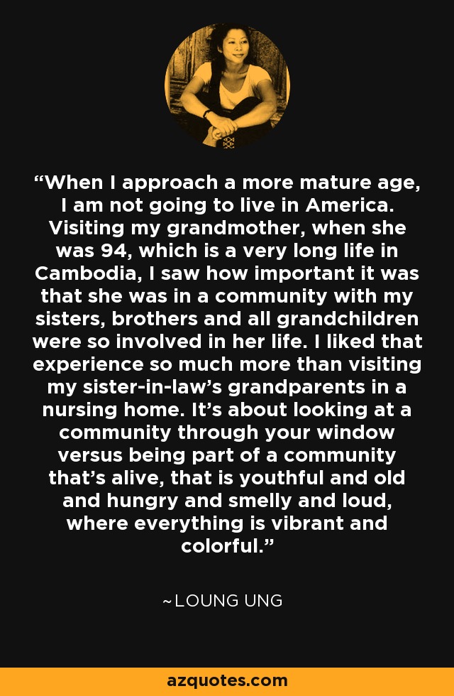 When I approach a more mature age, I am not going to live in America. Visiting my grandmother, when she was 94, which is a very long life in Cambodia, I saw how important it was that she was in a community with my sisters, brothers and all grandchildren were so involved in her life. I liked that experience so much more than visiting my sister-in-law's grandparents in a nursing home. It's about looking at a community through your window versus being part of a community that's alive, that is youthful and old and hungry and smelly and loud, where everything is vibrant and colorful. - Loung Ung