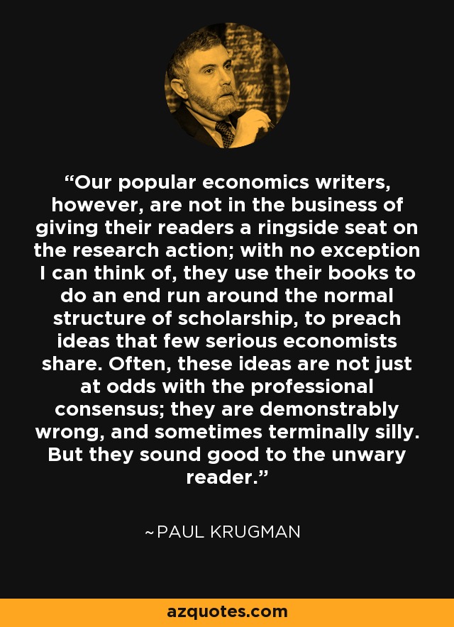 Our popular economics writers, however, are not in the business of giving their readers a ringside seat on the research action; with no exception I can think of, they use their books to do an end run around the normal structure of scholarship, to preach ideas that few serious economists share. Often, these ideas are not just at odds with the professional consensus; they are demonstrably wrong, and sometimes terminally silly. But they sound good to the unwary reader. - Paul Krugman