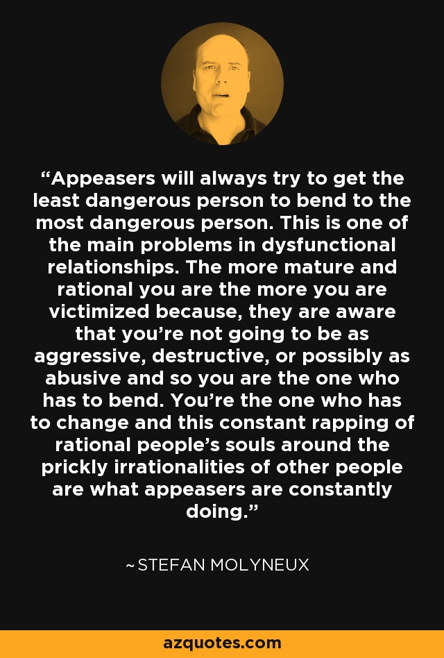 Appeasers will always try to get the least dangerous person to bend to the most dangerous person. This is one of the main problems in dysfunctional relationships. The more mature and rational you are the more you are victimized because, they are aware that you're not going to be as aggressive, destructive, or possibly as abusive and so you are the one who has to bend. You're the one who has to change and this constant rapping of rational people's souls around the prickly irrationalities of other people are what appeasers are constantly doing. - Stefan Molyneux