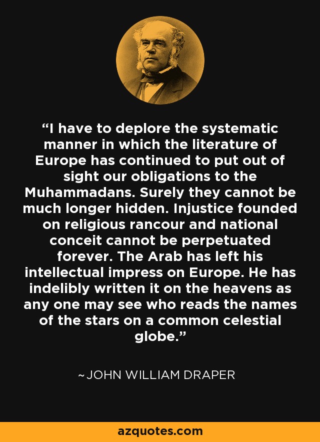 I have to deplore the systematic manner in which the literature of Europe has continued to put out of sight our obligations to the Muhammadans. Surely they cannot be much longer hidden. Injustice founded on religious rancour and national conceit cannot be perpetuated forever. The Arab has left his intellectual impress on Europe. He has indelibly written it on the heavens as any one may see who reads the names of the stars on a common celestial globe. - John William Draper