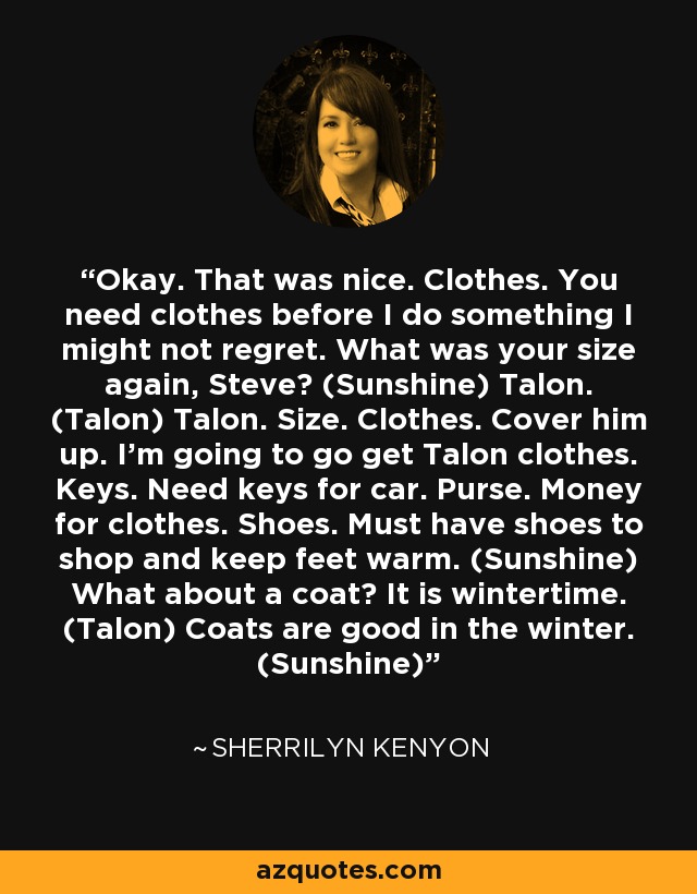 Okay. That was nice. Clothes. You need clothes before I do something I might not regret. What was your size again, Steve? (Sunshine) Talon. (Talon) Talon. Size. Clothes. Cover him up. I’m going to go get Talon clothes. Keys. Need keys for car. Purse. Money for clothes. Shoes. Must have shoes to shop and keep feet warm. (Sunshine) What about a coat? It is wintertime. (Talon) Coats are good in the winter. (Sunshine) - Sherrilyn Kenyon