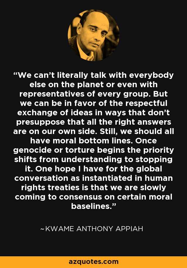 We can't literally talk with everybody else on the planet or even with representatives of every group. But we can be in favor of the respectful exchange of ideas in ways that don't presuppose that all the right answers are on our own side. Still, we should all have moral bottom lines. Once genocide or torture begins the priority shifts from understanding to stopping it. One hope I have for the global conversation as instantiated in human rights treaties is that we are slowly coming to consensus on certain moral baselines. - Kwame Anthony Appiah