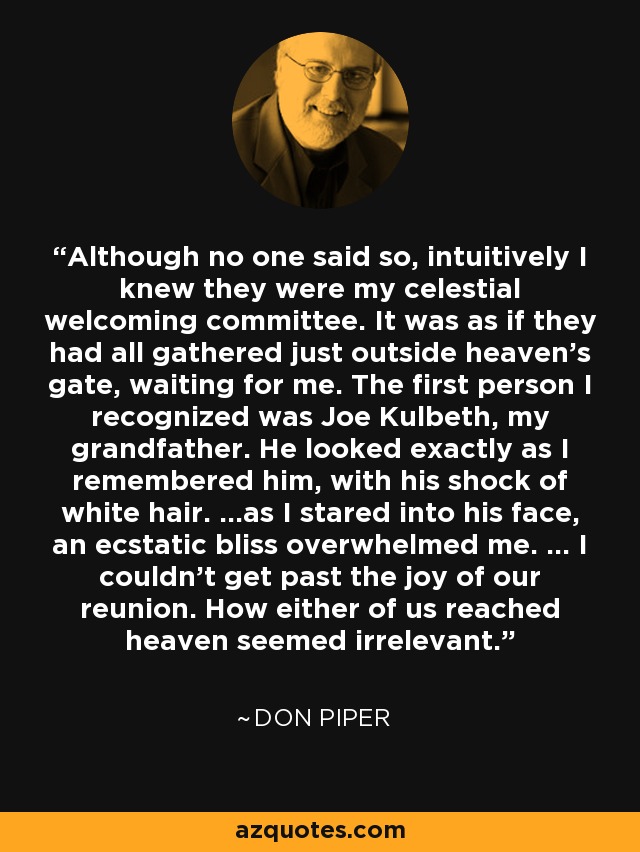 Although no one said so, intuitively I knew they were my celestial welcoming committee. It was as if they had all gathered just outside heaven's gate, waiting for me. The first person I recognized was Joe Kulbeth, my grandfather. He looked exactly as I remembered him, with his shock of white hair. ...as I stared into his face, an ecstatic bliss overwhelmed me. ... I couldn't get past the joy of our reunion. How either of us reached heaven seemed irrelevant. - Don Piper