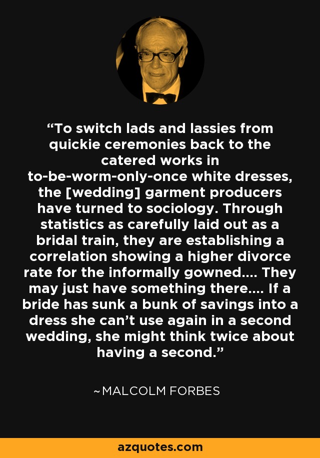 To switch lads and lassies from quickie ceremonies back to the catered works in to-be-worm-only-once white dresses, the [wedding] garment producers have turned to sociology. Through statistics as carefully laid out as a bridal train, they are establishing a correlation showing a higher divorce rate for the informally gowned.... They may just have something there.... If a bride has sunk a bunk of savings into a dress she can't use again in a second wedding, she might think twice about having a second. - Malcolm Forbes