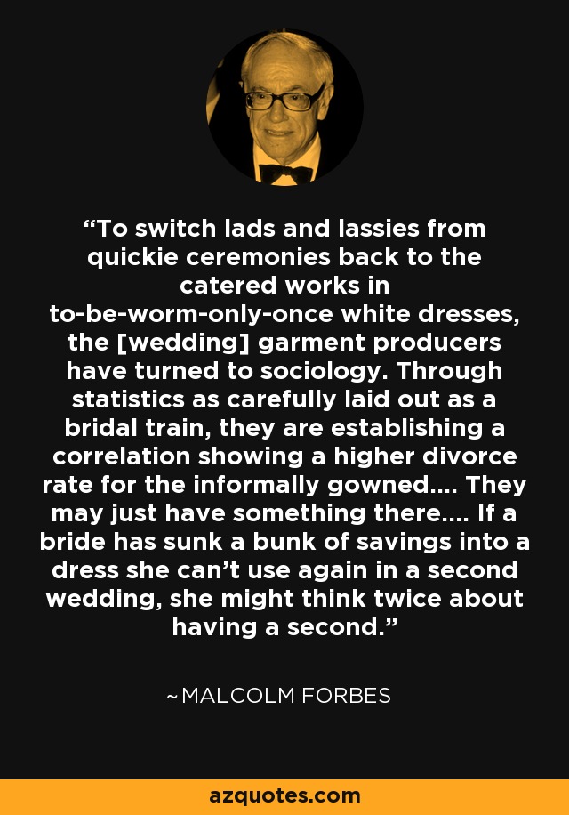 To switch lads and lassies from quickie ceremonies back to the catered works in to-be-worm-only-once white dresses, the [wedding] garment producers have turned to sociology. Through statistics as carefully laid out as a bridal train, they are establishing a correlation showing a higher divorce rate for the informally gowned.... They may just have something there.... If a bride has sunk a bunk of savings into a dress she can't use again in a second wedding, she might think twice about having a second. - Malcolm Forbes