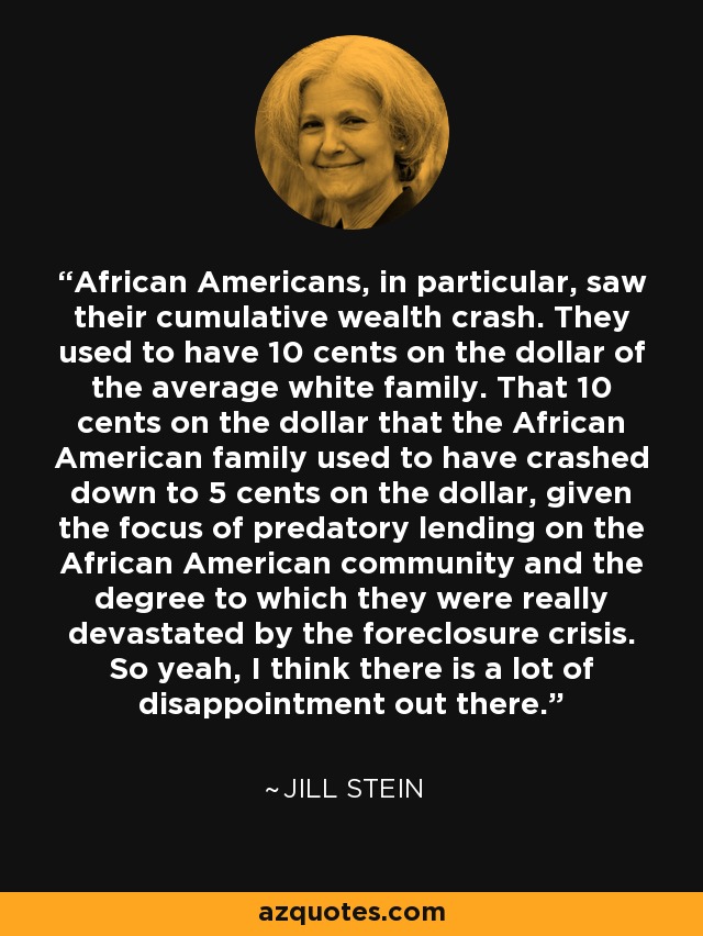 African Americans, in particular, saw their cumulative wealth crash. They used to have 10 cents on the dollar of the average white family. That 10 cents on the dollar that the African American family used to have crashed down to 5 cents on the dollar, given the focus of predatory lending on the African American community and the degree to which they were really devastated by the foreclosure crisis. So yeah, I think there is a lot of disappointment out there. - Jill Stein