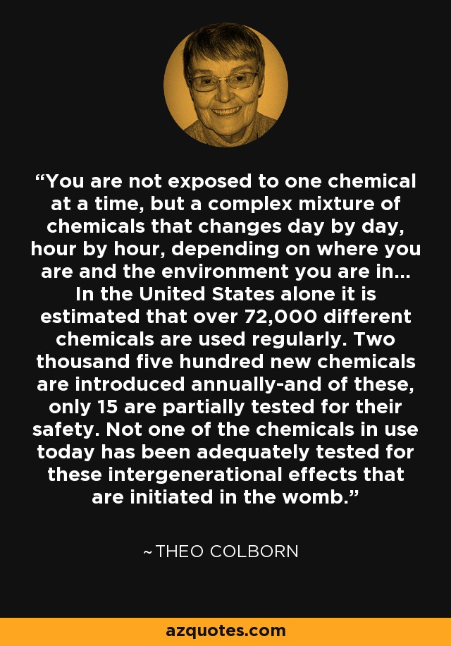 You are not exposed to one chemical at a time, but a complex mixture of chemicals that changes day by day, hour by hour, depending on where you are and the environment you are in... In the United States alone it is estimated that over 72,000 different chemicals are used regularly. Two thousand five hundred new chemicals are introduced annually-and of these, only 15 are partially tested for their safety. Not one of the chemicals in use today has been adequately tested for these intergenerational effects that are initiated in the womb. - Theo Colborn