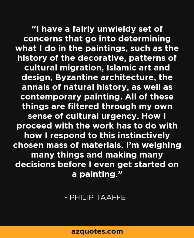 I have a fairly unwieldy set of concerns that go into determining what I do in the paintings, such as the history of the decorative, patterns of cultural migration, Islamic art and design, Byzantine architecture, the annals of natural history, as well as contemporary painting. All of these things are filtered through my own sense of cultural urgency. How I proceed with the work has to do with how I respond to this instinctively chosen mass of materials. I'm weighing many things and making many decisions before I even get started on a painting. - Philip Taaffe