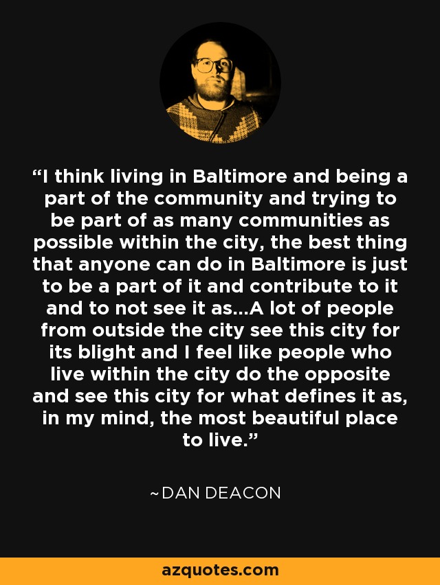 I think living in Baltimore and being a part of the community and trying to be part of as many communities as possible within the city, the best thing that anyone can do in Baltimore is just to be a part of it and contribute to it and to not see it as...A lot of people from outside the city see this city for its blight and I feel like people who live within the city do the opposite and see this city for what defines it as, in my mind, the most beautiful place to live. - Dan Deacon