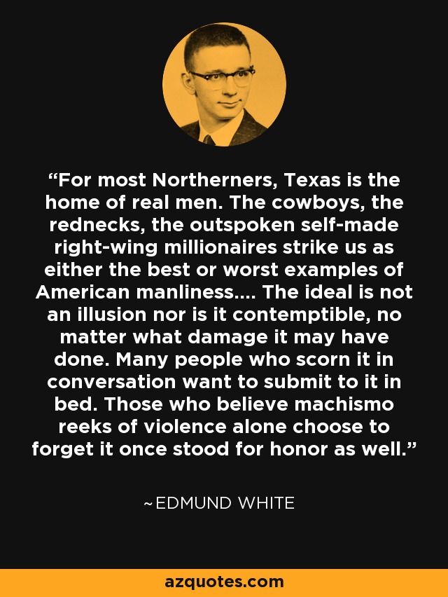 For most Northerners, Texas is the home of real men. The cowboys, the rednecks, the outspoken self-made right-wing millionaires strike us as either the best or worst examples of American manliness.... The ideal is not an illusion nor is it contemptible, no matter what damage it may have done. Many people who scorn it in conversation want to submit to it in bed. Those who believe machismo reeks of violence alone choose to forget it once stood for honor as well. - Edmund White
