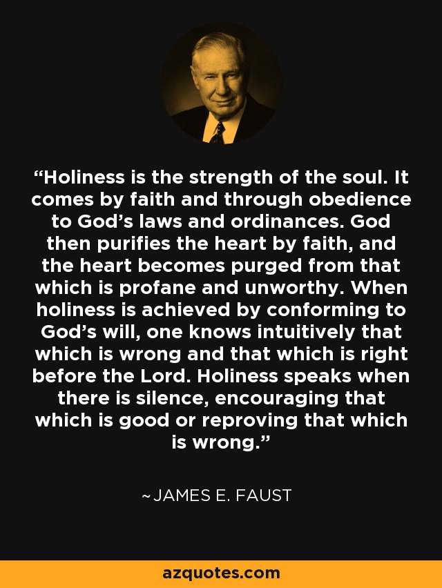 Holiness is the strength of the soul. It comes by faith and through obedience to God's laws and ordinances. God then purifies the heart by faith, and the heart becomes purged from that which is profane and unworthy. When holiness is achieved by conforming to God's will, one knows intuitively that which is wrong and that which is right before the Lord. Holiness speaks when there is silence, encouraging that which is good or reproving that which is wrong. - James E. Faust