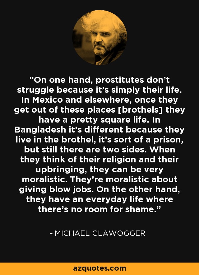 On one hand, prostitutes don't struggle because it's simply their life. In Mexico and elsewhere, once they get out of these places [brothels] they have a pretty square life. In Bangladesh it's different because they live in the brothel, it's sort of a prison, but still there are two sides. When they think of their religion and their upbringing, they can be very moralistic. They're moralistic about giving blow jobs. On the other hand, they have an everyday life where there's no room for shame. - Michael Glawogger