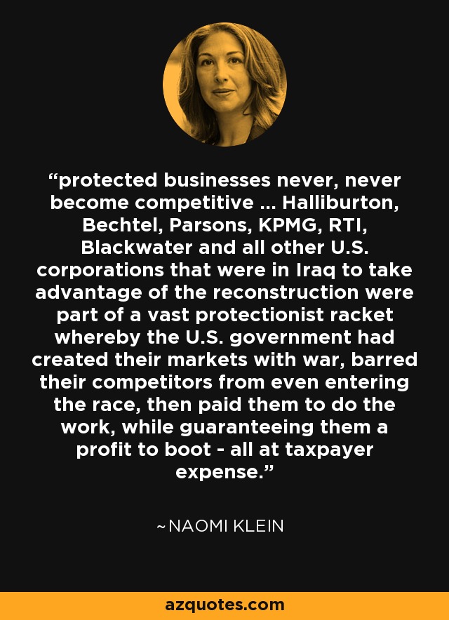 protected businesses never, never become competitive ... Halliburton, Bechtel, Parsons, KPMG, RTI, Blackwater and all other U.S. corporations that were in Iraq to take advantage of the reconstruction were part of a vast protectionist racket whereby the U.S. government had created their markets with war, barred their competitors from even entering the race, then paid them to do the work, while guaranteeing them a profit to boot - all at taxpayer expense. - Naomi Klein