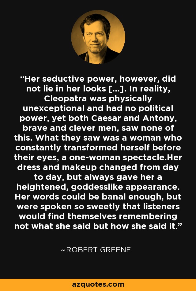 Her seductive power, however, did not lie in her looks [...]. In reality, Cleopatra was physically unexceptional and had no political power, yet both Caesar and Antony, brave and clever men, saw none of this. What they saw was a woman who constantly transformed herself before their eyes, a one-woman spectacle.Her dress and makeup changed from day to day, but always gave her a heightened, goddesslike appearance. Her words could be banal enough, but were spoken so sweetly that listeners would find themselves remembering not what she said but how she said it. - Robert Greene