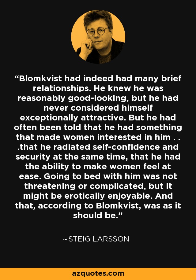 Blomkvist had indeed had many brief relationships. He knew he was reasonably good-looking, but he had never considered himself exceptionally attractive. But he had often been told that he had something that made women interested in him . . .that he radiated self-confidence and security at the same time, that he had the ability to make women feel at ease. Going to bed with him was not threatening or complicated, but it might be erotically enjoyable. And that, according to Blomkvist, was as it should be. - Steig Larsson