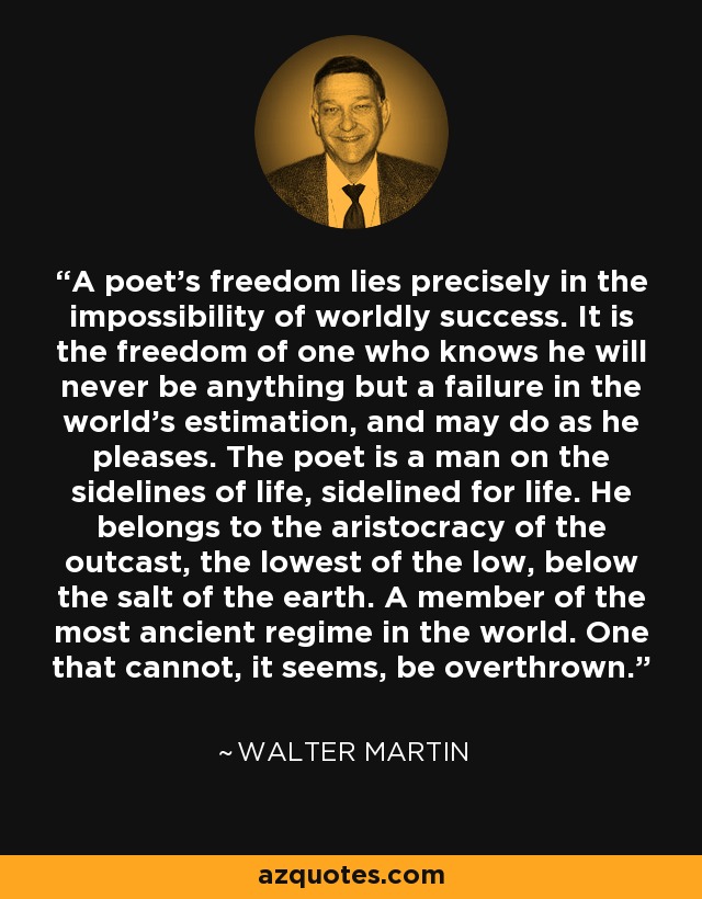 A poet’s freedom lies precisely in the impossibility of worldly success. It is the freedom of one who knows he will never be anything but a failure in the world’s estimation, and may do as he pleases. The poet is a man on the sidelines of life, sidelined for life. He belongs to the aristocracy of the outcast, the lowest of the low, below the salt of the earth. A member of the most ancient regime in the world. One that cannot, it seems, be overthrown. - Walter Martin