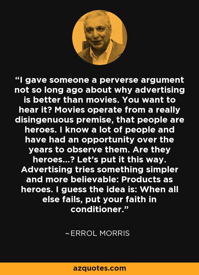 I gave someone a perverse argument not so long ago about why advertising is better than movies. You want to hear it? Movies operate from a really disingenuous premise, that people are heroes. I know a lot of people and have had an opportunity over the years to observe them. Are they heroes...? Let's put it this way. Advertising tries something simpler and more believable: Products as heroes. I guess the idea is: When all else fails, put your faith in conditioner. - Errol Morris