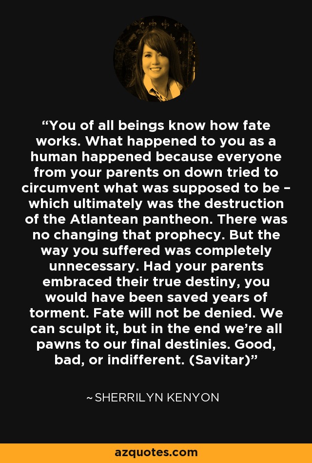 You of all beings know how fate works. What happened to you as a human happened because everyone from your parents on down tried to circumvent what was supposed to be – which ultimately was the destruction of the Atlantean pantheon. There was no changing that prophecy. But the way you suffered was completely unnecessary. Had your parents embraced their true destiny, you would have been saved years of torment. Fate will not be denied. We can sculpt it, but in the end we’re all pawns to our final destinies. Good, bad, or indifferent. (Savitar) - Sherrilyn Kenyon