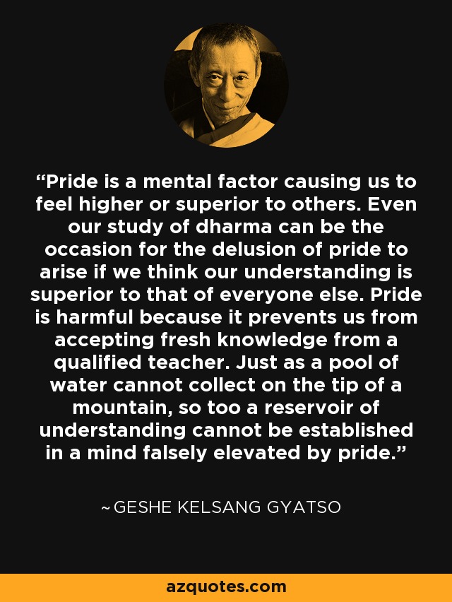 Pride is a mental factor causing us to feel higher or superior to others. Even our study of dharma can be the occasion for the delusion of pride to arise if we think our understanding is superior to that of everyone else. Pride is harmful because it prevents us from accepting fresh knowledge from a qualified teacher. Just as a pool of water cannot collect on the tip of a mountain, so too a reservoir of understanding cannot be established in a mind falsely elevated by pride. - Geshe Kelsang Gyatso