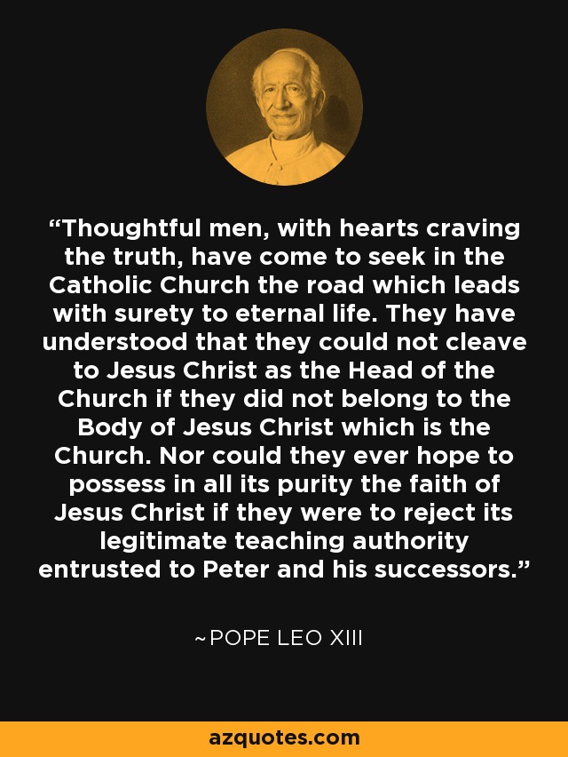 Thoughtful men, with hearts craving the truth, have come to seek in the Catholic Church the road which leads with surety to eternal life. They have understood that they could not cleave to Jesus Christ as the Head of the Church if they did not belong to the Body of Jesus Christ which is the Church. Nor could they ever hope to possess in all its purity the faith of Jesus Christ if they were to reject its legitimate teaching authority entrusted to Peter and his successors. - Pope Leo XIII