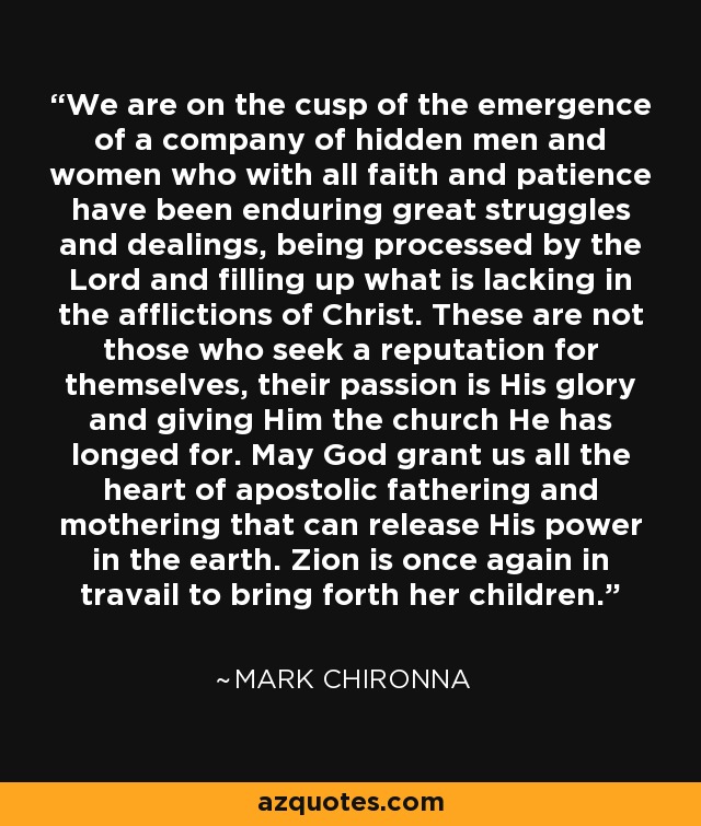 We are on the cusp of the emergence of a company of hidden men and women who with all faith and patience have been enduring great struggles and dealings, being processed by the Lord and filling up what is lacking in the afflictions of Christ. These are not those who seek a reputation for themselves, their passion is His glory and giving Him the church He has longed for. May God grant us all the heart of apostolic fathering and mothering that can release His power in the earth. Zion is once again in travail to bring forth her children. - Mark Chironna