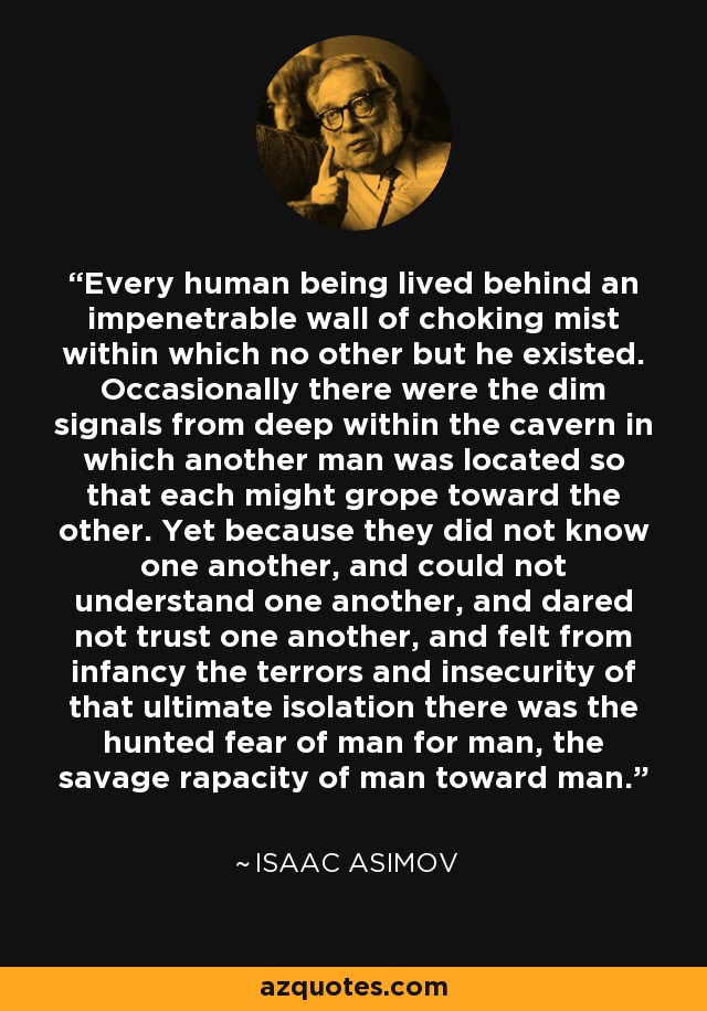 Every human being lived behind an impenetrable wall of choking mist within which no other but he existed. Occasionally there were the dim signals from deep within the cavern in which another man was located so that each might grope toward the other. Yet because they did not know one another, and could not understand one another, and dared not trust one another, and felt from infancy the terrors and insecurity of that ultimate isolation there was the hunted fear of man for man, the savage rapacity of man toward man. - Isaac Asimov