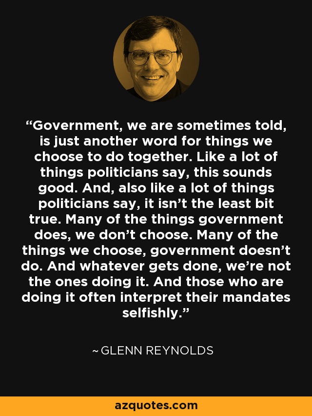 Government, we are sometimes told, is just another word for things we choose to do together. Like a lot of things politicians say, this sounds good. And, also like a lot of things politicians say, it isn't the least bit true. Many of the things government does, we don't choose. Many of the things we choose, government doesn't do. And whatever gets done, we're not the ones doing it. And those who are doing it often interpret their mandates selfishly. - Glenn Reynolds