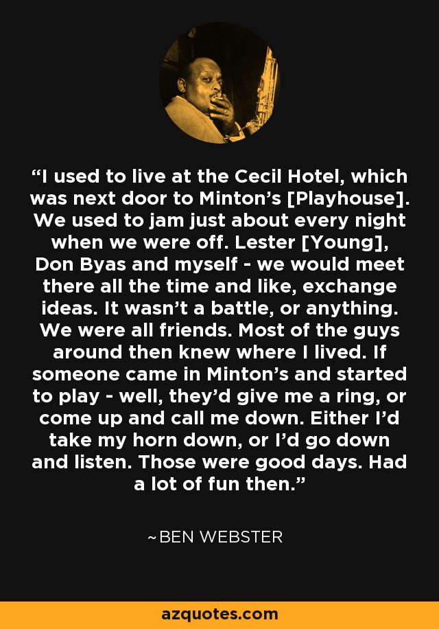 I used to live at the Cecil Hotel, which was next door to Minton's [Playhouse]. We used to jam just about every night when we were off. Lester [Young], Don Byas and myself - we would meet there all the time and like, exchange ideas. It wasn't a battle, or anything. We were all friends. Most of the guys around then knew where I lived. If someone came in Minton's and started to play - well, they'd give me a ring, or come up and call me down. Either I'd take my horn down, or I'd go down and listen. Those were good days. Had a lot of fun then. - Ben Webster