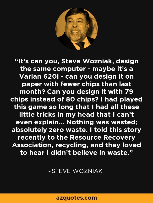 It's can you, Steve Wozniak, design the same computer - maybe it's a Varian 620i - can you design it on paper with fewer chips than last month? Can you design it with 79 chips instead of 80 chips? I had played this game so long that I had all these little tricks in my head that I can't even explain... Nothing was wasted; absolutely zero waste. I told this story recently to the Resource Recovery Association, recycling, and they loved to hear I didn't believe in waste. - Steve Wozniak