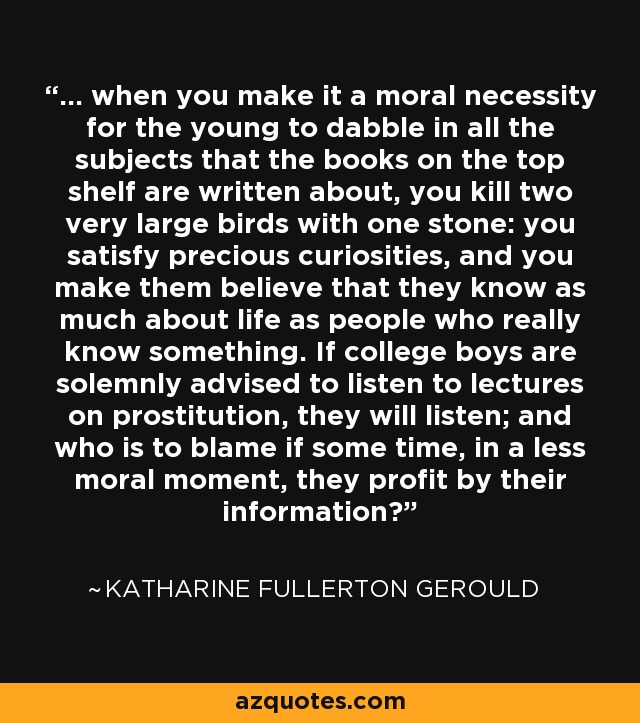 ... when you make it a moral necessity for the young to dabble in all the subjects that the books on the top shelf are written about, you kill two very large birds with one stone: you satisfy precious curiosities, and you make them believe that they know as much about life as people who really know something. If college boys are solemnly advised to listen to lectures on prostitution, they will listen; and who is to blame if some time, in a less moral moment, they profit by their information? - Katharine Fullerton Gerould